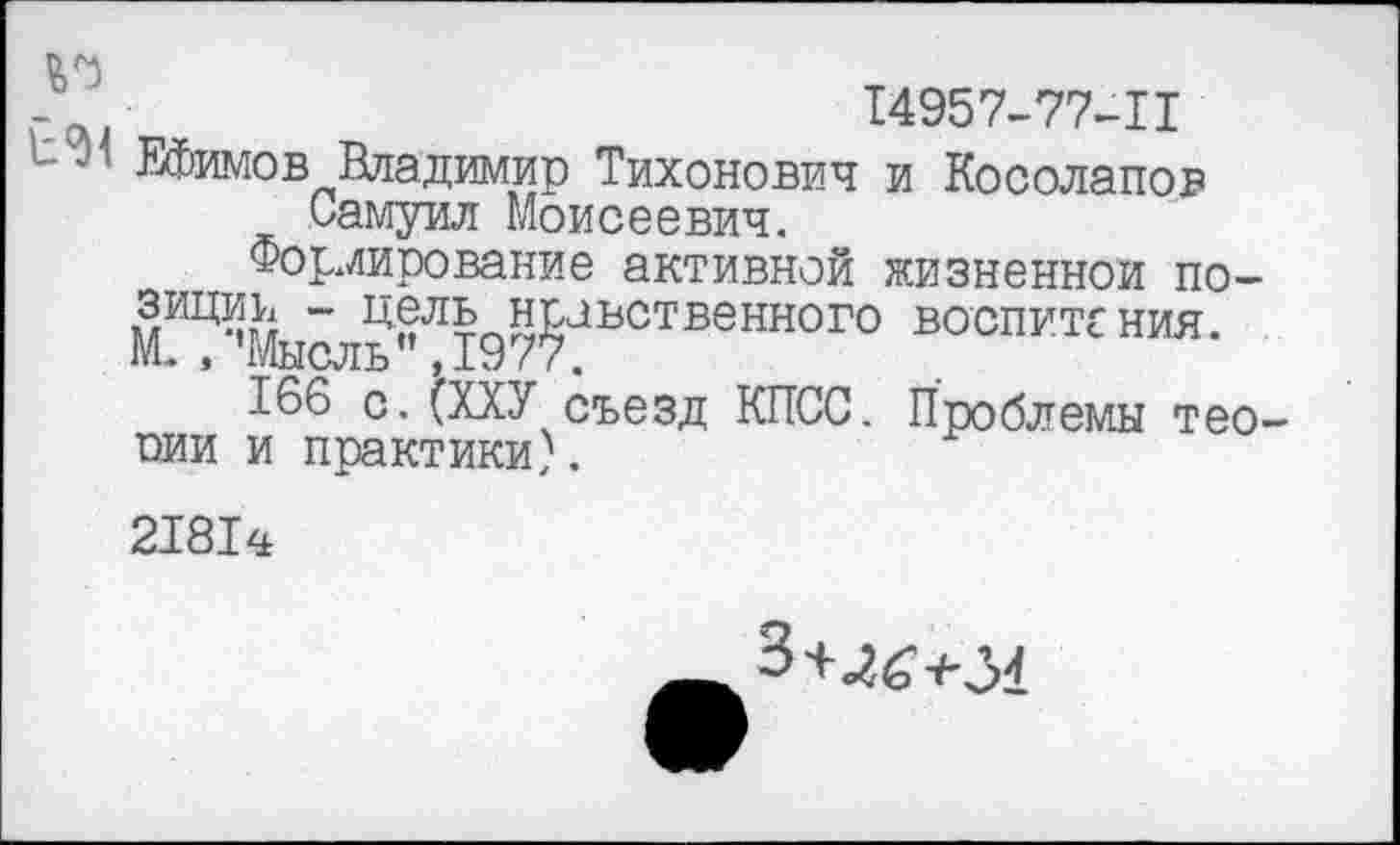 ﻿14957-77-11
Ефимов Владимир Тихонович и Косолапов Самуил Моисеевич.
Формирование активной жизненной по-мИЦ% “ Цель нравственного воспитания. М., ’Мысль” ,1977.
166 с. {ХХУ съезд КПСС. Проблемы теории и практики).
21814
3+464-31